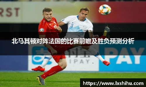 北马其顿对阵法国的比赛前瞻及胜负预测分析